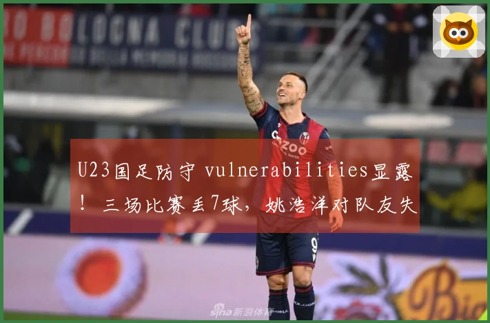 U23国足防守 vulnerabilities显露！三场比赛丢7球，姚浩洋对队友失望，右路再次被攻破