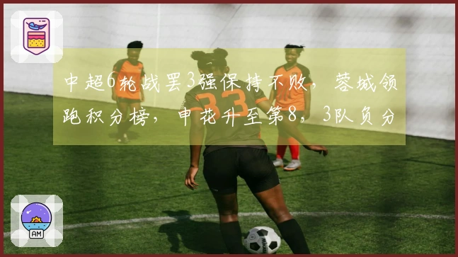 中超6轮战罢3强保持不败，蓉城领跑积分榜，申花升至第8，3队负分，下轮焦点对决三场要来袭。