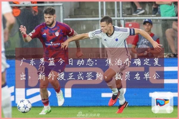 广东男篮今日动态：焦泊乔确定复出，新外援正式签约，裁员名单公布