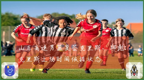山东高速男篮复签克里斯，邱彪：克里斯上场时间依据状态