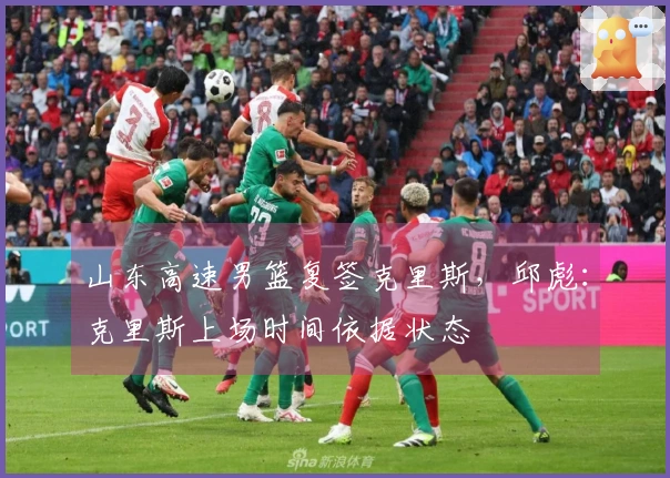 山东高速男篮复签克里斯，邱彪：克里斯上场时间依据状态