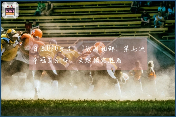 日本U20女足1-0战胜朝鲜！第七次夺冠亚洲杯，头球锁定胜局
