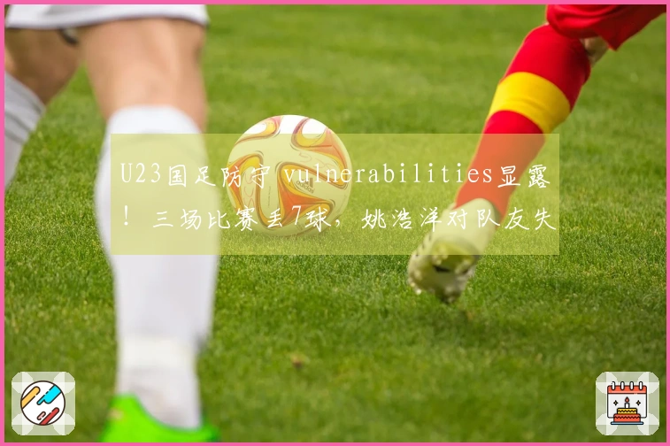 U23国足防守 vulnerabilities显露！三场比赛丢7球，姚浩洋对队友失望，右路再次被攻破