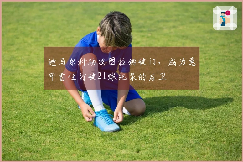 迪马尔科助攻图拉姆破门，成为意甲首位打破21球纪录的后卫