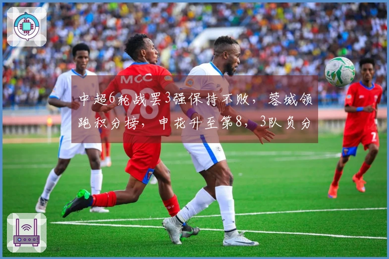 中超6轮战罢3强保持不败，蓉城领跑积分榜，申花升至第8，3队负分，下轮焦点对决三场要来袭。