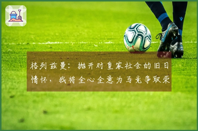 格列兹曼：抛开对皇家社会的旧日情怀，我将全心全意为马竞争取荣耀
