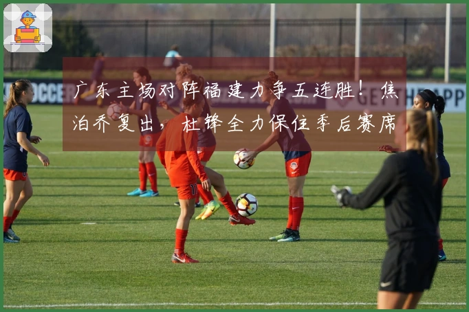 广东主场对阵福建力争五连胜！焦泊乔复出，杜锋全力保住季后赛席位。