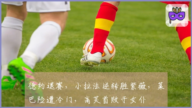 德约退赛，小拉法逆转胜紫薇，莱巴险遭冷门，高芙首败于女仆