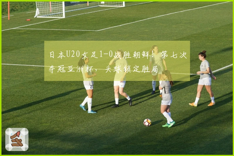 日本U20女足1-0战胜朝鲜！第七次夺冠亚洲杯，头球锁定胜局