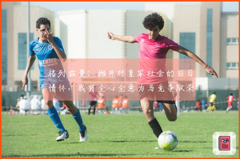 格列兹曼：抛开对皇家社会的旧日情怀，我将全心全意为马竞争取荣耀