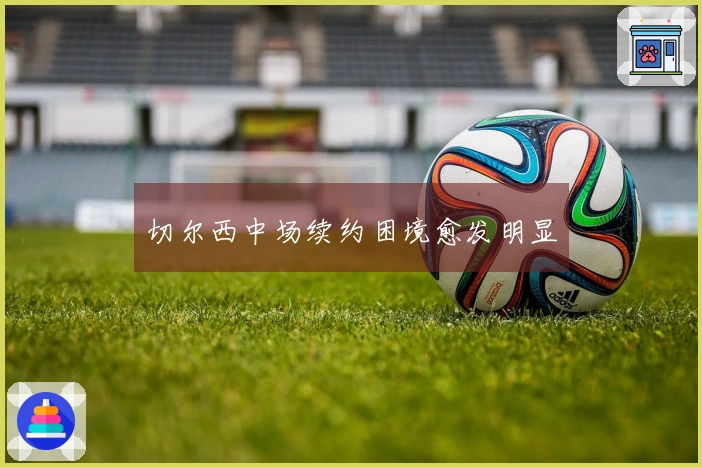 切尔西中场续约困境愈发明显