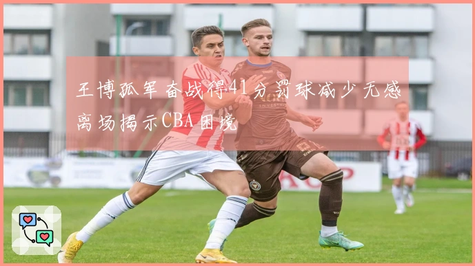 王博孤军奋战得41分罚球减少无感离场揭示CBA困境