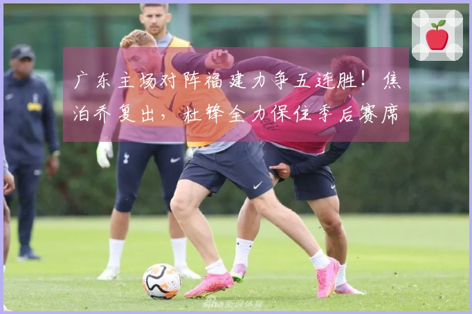 广东主场对阵福建力争五连胜！焦泊乔复出，杜锋全力保住季后赛席位。