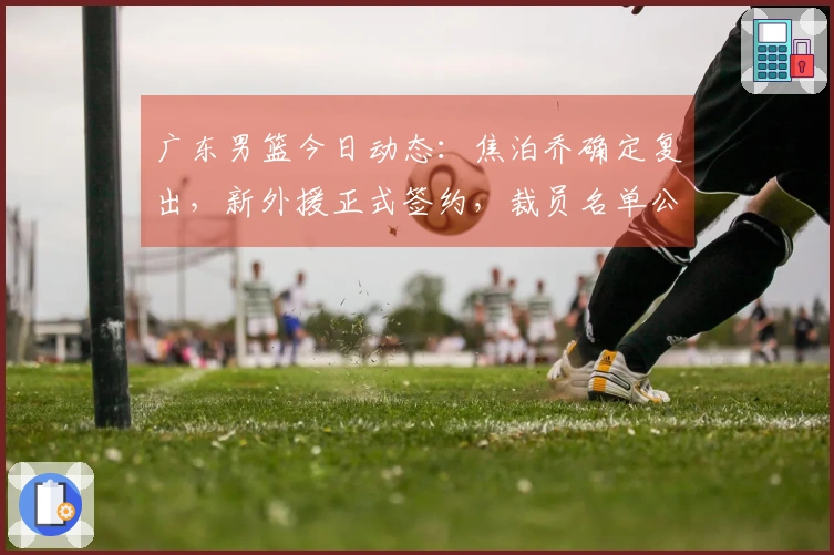 广东男篮今日动态：焦泊乔确定复出，新外援正式签约，裁员名单公布