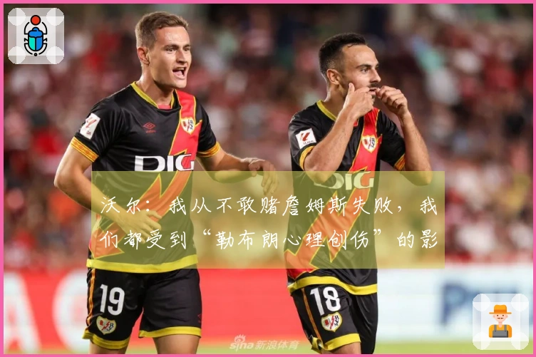 沃尔：我从不敢赌詹姆斯失败，我们都受到“勒布朗心理创伤”的影响
