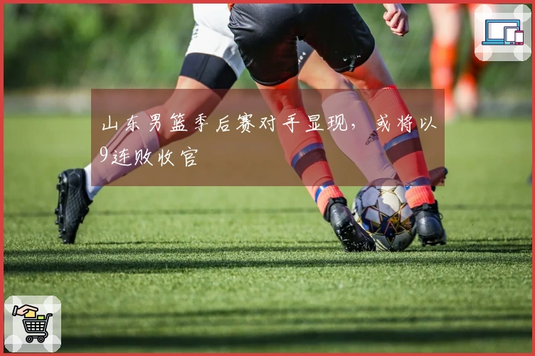 山东男篮季后赛对手显现，或将以9连败收官
