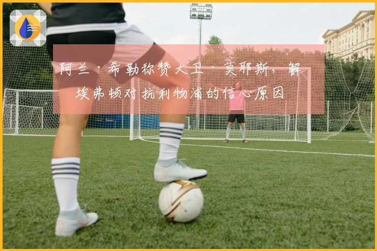 阿兰·希勒称赞大卫·莫耶斯，解析埃弗顿对抗利物浦的信心原因