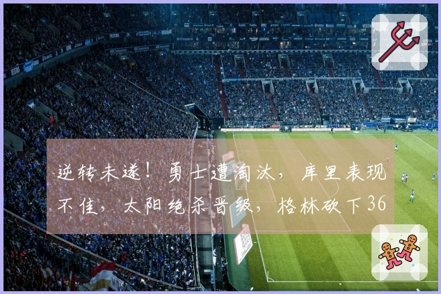 逆转未遂！勇士遭淘汰，库里表现不佳，太阳绝杀晋级，格林砍下36分6助攻