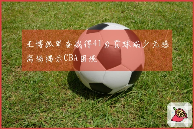 王博孤军奋战得41分罚球减少无感离场揭示CBA困境