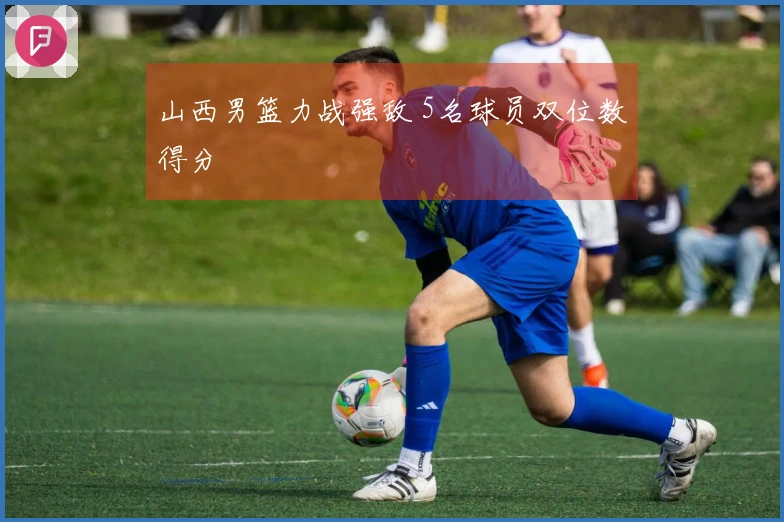 山西男篮力战强敌 5名球员双位数得分