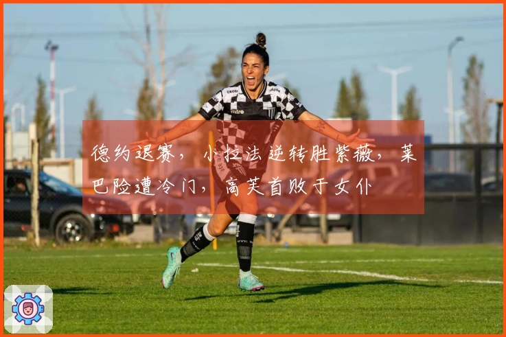 德约退赛，小拉法逆转胜紫薇，莱巴险遭冷门，高芙首败于女仆